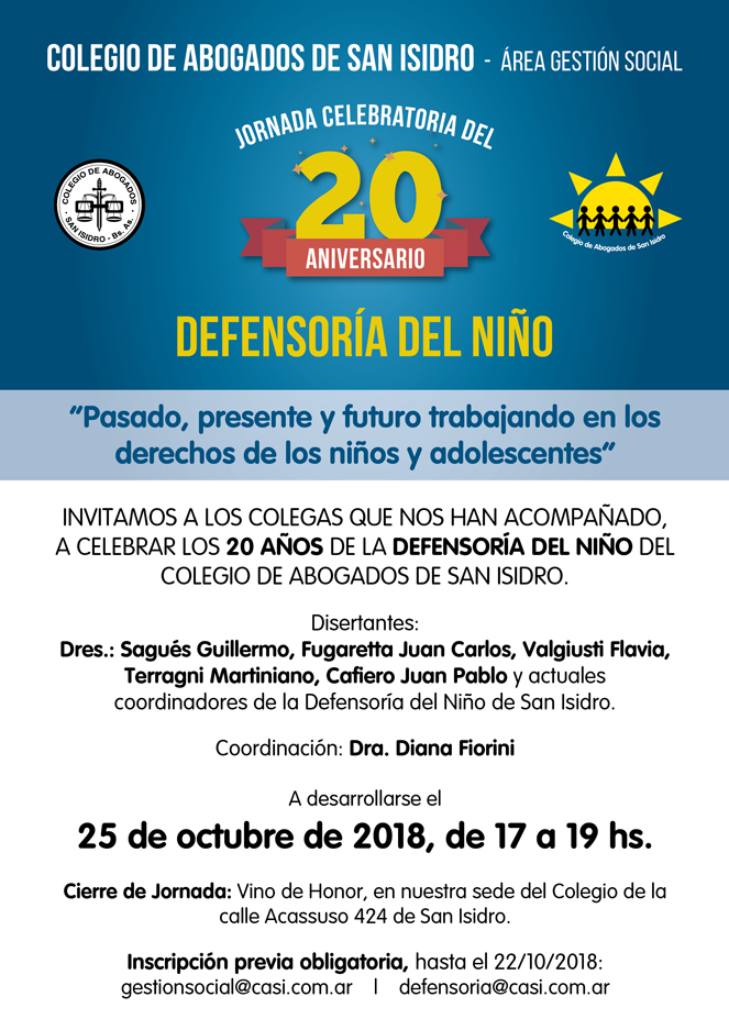 Jornada celebratoria del XX Aniversario de la Defensoría del Niño. Pasado, presente y futuro trabajando en los derechos de los niños y adolescentes. Celebramos los 20 años de la Defensoría del Niño del Colegio. Disertantes: Dres. Sagués, Fugaretta,  Valgiusti, Terragni, Cafiero y actuales coordinadores de la Defensoría del Niño. Acassuso 424, San Isidro; 25 /10/2018 de 17:00 a 19:00. Inscripción previa obligatoria (hasta el 22-10-18): defensoria@casi.com.ar